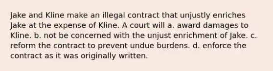 Jake and Kline make an illegal contract that unjustly enriches Jake at the expense of Kline. A court will a. ​award damages to Kline. b. ​not be concerned with the unjust enrichment of Jake. c. ​reform the contract to prevent undue burdens. d. ​enforce the contract as it was originally written.