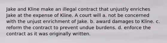 Jake and Kline make an illegal contract that unjustly enriches Jake at the expense of Kline. A court will a. not be concerned with the unjust enrichment of Jake. b. award damages to Kline. c. reform the contract to prevent undue burdens. d. enforce the contract as it was originally written.