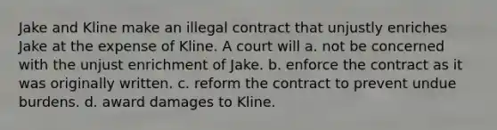 Jake and Kline make an illegal contract that unjustly enriches Jake at the expense of Kline. A court will a. ​not be concerned with the unjust enrichment of Jake. b. ​enforce the contract as it was originally written. c. ​reform the contract to prevent undue burdens. d. ​award damages to Kline.