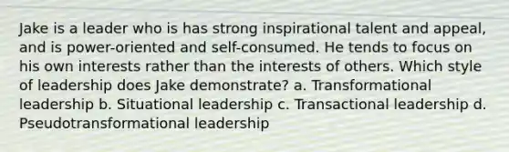 Jake is a leader who is has strong inspirational talent and appeal, and is power-oriented and self-consumed. He tends to focus on his own interests rather than the interests of others. Which style of leadership does Jake demonstrate? a. Transformational leadership b. Situational leadership c. Transactional leadership d. Pseudotransformational leadership