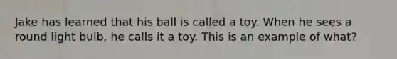 Jake has learned that his ball is called a toy. When he sees a round light bulb, he calls it a toy. This is an example of what?