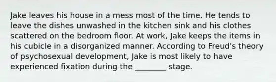 Jake leaves his house in a mess most of the time. He tends to leave the dishes unwashed in the kitchen sink and his clothes scattered on the bedroom floor. At work, Jake keeps the items in his cubicle in a disorganized manner. According to Freud's theory of psychosexual development, Jake is most likely to have experienced fixation during the ________ stage.