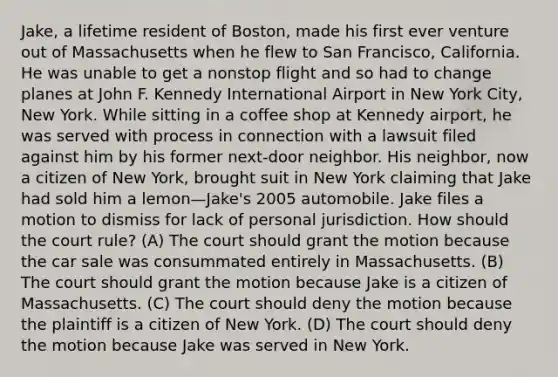 Jake, a lifetime resident of Boston, made his first ever venture out of Massachusetts when he flew to San Francisco, California. He was unable to get a nonstop flight and so had to change planes at John F. Kennedy International Airport in New York City, New York. While sitting in a coffee shop at Kennedy airport, he was served with process in connection with a lawsuit filed against him by his former next-door neighbor. His neighbor, now a citizen of New York, brought suit in New York claiming that Jake had sold him a lemon—Jake's 2005 automobile. Jake files a motion to dismiss for lack of personal jurisdiction. How should the court rule? (A) The court should grant the motion because the car sale was consummated entirely in Massachusetts. (B) The court should grant the motion because Jake is a citizen of Massachusetts. (C) The court should deny the motion because the plaintiff is a citizen of New York. (D) The court should deny the motion because Jake was served in New York.