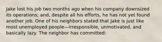 Jake lost his job two months ago when his company downsized its operations; and, despite all his efforts, he has not yet found another job. One of his neighbors stated that Jake is just like most unemployed people—irresponsible, unmotivated, and basically lazy. The neighbor has committed: