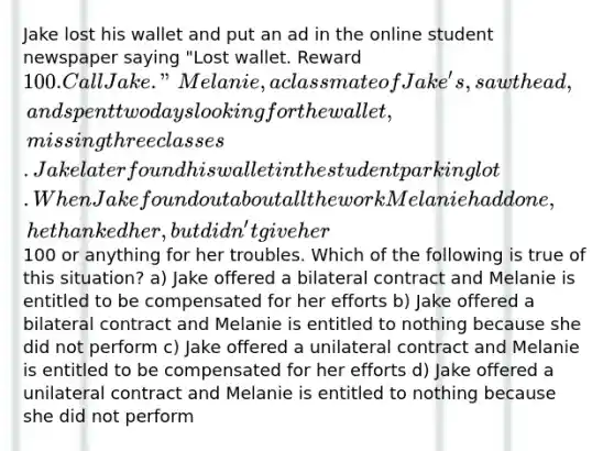 Jake lost his wallet and put an ad in the online student newspaper saying "Lost wallet. Reward 100. Call Jake." Melanie, a classmate of Jake's, saw the ad, and spent two days looking for the wallet, missing three classes. Jake later found his wallet in the student parking lot. When Jake found out about all the work Melanie had done, he thanked her, but didn't give her100 or anything for her troubles. Which of the following is true of this situation? a) Jake offered a bilateral contract and Melanie is entitled to be compensated for her efforts b) Jake offered a bilateral contract and Melanie is entitled to nothing because she did not perform c) Jake offered a unilateral contract and Melanie is entitled to be compensated for her efforts d) Jake offered a unilateral contract and Melanie is entitled to nothing because she did not perform