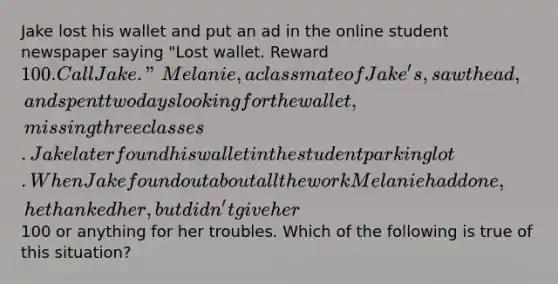 Jake lost his wallet and put an ad in the online student newspaper saying "Lost wallet. Reward 100. Call Jake." Melanie, a classmate of Jake's, saw the ad, and spent two days looking for the wallet, missing three classes. Jake later found his wallet in the student parking lot. When Jake found out about all the work Melanie had done, he thanked her, but didn't give her100 or anything for her troubles. Which of the following is true of this situation?