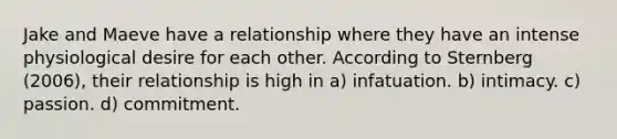 Jake and Maeve have a relationship where they have an intense physiological desire for each other. According to Sternberg (2006), their relationship is high in​ ​a) infatuation. b) ​intimacy. ​c) passion. ​d) commitment.