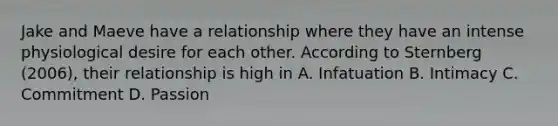 Jake and Maeve have a relationship where they have an intense physiological desire for each other. According to Sternberg (2006), their relationship is high in A. Infatuation B. Intimacy C. Commitment D. Passion