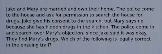 Jake and Mary are married and own their home. The police come to the house and ask for permission to search the house for drugs. Jake give his consent to the search, but Mary says no because she has hidden drugs in the kitchen. The police come in and search, over Mary's objection, since Jake said it was okay. They find Mary's drugs. Which of the following is legally correct in the ensuing trail?