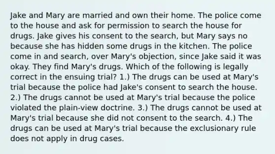 Jake and Mary are married and own their home. The police come to the house and ask for permission to search the house for drugs. Jake gives his consent to the search, but Mary says no because she has hidden some drugs in the kitchen. The police come in and search, over Mary's objection, since Jake said it was okay. They find Mary's drugs. Which of the following is legally correct in the ensuing trial? 1.) The drugs can be used at Mary's trial because the police had Jake's consent to search the house. 2.) The drugs cannot be used at Mary's trial because the police violated the plain-view doctrine. 3.) The drugs cannot be used at Mary's trial because she did not consent to the search. 4.) The drugs can be used at Mary's trial because the exclusionary rule does not apply in drug cases.