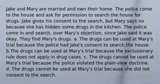 Jake and Mary are married and own their home. The police come to the house and ask for permission to search the house for drugs. Jake gives his consent to the search, but Mary says no because she has hidden some drugs in the kitchen. The police come in and search, over Mary's objection, since Jake said it was okay, They find Mary's drugs. a. The drugs can be used at Mary's trial because the police had Jake's consent to search the house. b.The drugs can be used at Mary's trial because the exclusionary rule does not apply in drug cases. c. The drugs cannot be used at Mary's trial because the police violated the plain-view doctrine. d. The drugs cannot be used at Mary's trial because she did not consent to the search.