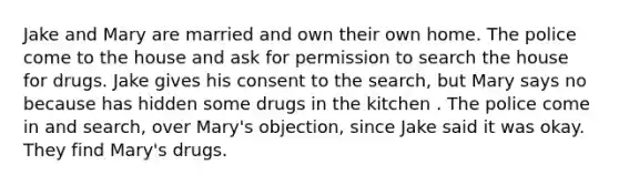 Jake and Mary are married and own their own home. The police come to the house and ask for permission to search the house for drugs. Jake gives his consent to the search, but Mary says no because has hidden some drugs in the kitchen . The police come in and search, over Mary's objection, since Jake said it was okay. They find Mary's drugs.