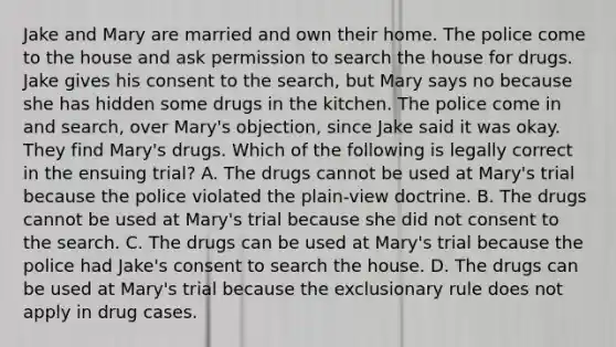 Jake and Mary are married and own their home. The police come to the house and ask permission to search the house for drugs. Jake gives his consent to the search, but Mary says no because she has hidden some drugs in the kitchen. The police come in and search, over Mary's objection, since Jake said it was okay. They find Mary's drugs. Which of the following is legally correct in the ensuing trial? A. The drugs cannot be used at Mary's trial because the police violated the plain-view doctrine. B. The drugs cannot be used at Mary's trial because she did not consent to the search. C. The drugs can be used at Mary's trial because the police had Jake's consent to search the house. D. The drugs can be used at Mary's trial because the exclusionary rule does not apply in drug cases.