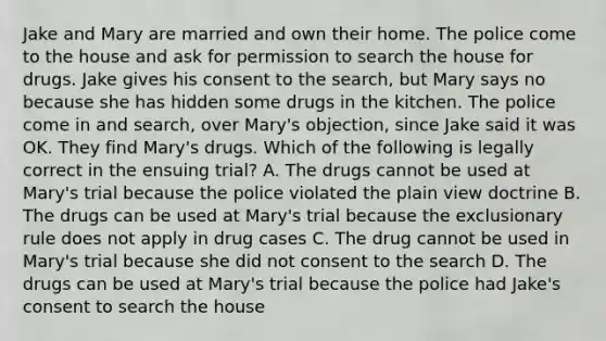 Jake and Mary are married and own their home. The police come to the house and ask for permission to search the house for drugs. Jake gives his consent to the search, but Mary says no because she has hidden some drugs in the kitchen. The police come in and search, over Mary's objection, since Jake said it was OK. They find Mary's drugs. Which of the following is legally correct in the ensuing trial? A. The drugs cannot be used at Mary's trial because the police violated the plain view doctrine B. The drugs can be used at Mary's trial because the exclusionary rule does not apply in drug cases C. The drug cannot be used in Mary's trial because she did not consent to the search D. The drugs can be used at Mary's trial because the police had Jake's consent to search the house