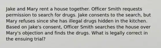 Jake and Mary rent a house together. Officer Smith requests permission to search for drugs. Jake consents to the search, but Mary refuses since she has illegal drugs hidden in the kitchen. Based on Jake's consent, Officer Smith searches the house over Mary's objection and finds the drugs. What is legally correct in the ensuing trial?