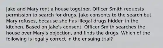 Jake and Mary rent a house together. Officer Smith requests permission to search for drugs. Jake consents to the search but Mary refuses, because she has illegal drugs hidden in the kitchen. Based on Jake's consent, Officer Smith searches the house over Mary's objection, and finds the drugs. Which of the following is legally correct in the ensuing trial?