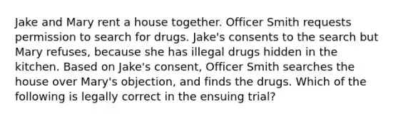 Jake and Mary rent a house together. Officer Smith requests permission to search for drugs. Jake's consents to the search but Mary refuses, because she has illegal drugs hidden in the kitchen. Based on Jake's consent, Officer Smith searches the house over Mary's objection, and finds the drugs. Which of the following is legally correct in the ensuing trial?