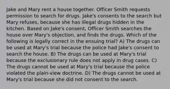 Jake and Mary rent a house together. Officer Smith requests permission to search for drugs. Jake's consents to the search but Mary refuses, because she has illegal drugs hidden in the kitchen. Based on Jake's consent, Officer Smith searches the house over Mary's objection, and finds the drugs. Which of the following is legally correct in the ensuing trial? A) The drugs can be used at Mary's trial because the police had Jake's consent to search the house. B) The drugs can be used at Mary's trial because the exclusionary rule does not apply in drug cases. C) The drugs cannot be used at Mary's trial because the police violated the plain-view doctrine. D) The drugs cannot be used at Mary's trial because she did not consent to the search.