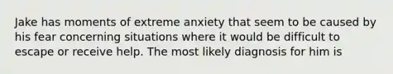 Jake has moments of extreme anxiety that seem to be caused by his fear concerning situations where it would be difficult to escape or receive help. The most likely diagnosis for him is