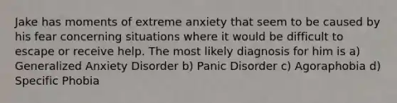 Jake has moments of extreme anxiety that seem to be caused by his fear concerning situations where it would be difficult to escape or receive help. The most likely diagnosis for him is a) Generalized Anxiety Disorder b) Panic Disorder c) Agoraphobia d) Specific Phobia