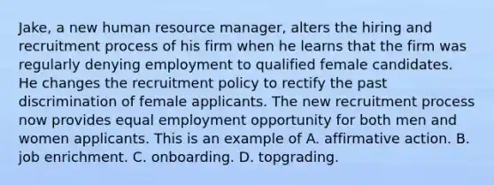 Jake, a new human resource manager, alters the hiring and recruitment process of his firm when he learns that the firm was regularly denying employment to qualified female candidates. He changes the recruitment policy to rectify the past discrimination of female applicants. The new recruitment process now provides equal employment opportunity for both men and women applicants. This is an example of A. affirmative action. B. job enrichment. C. onboarding. D. topgrading.