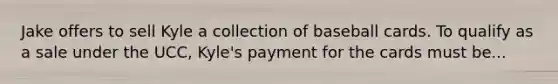 Jake offers to sell Kyle a collection of baseball cards. To qualify as a sale under the UCC, Kyle's payment for the cards must be...