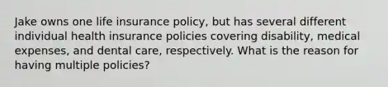 Jake owns one life insurance policy, but has several different individual health insurance policies covering disability, medical expenses, and dental care, respectively. What is the reason for having multiple policies?