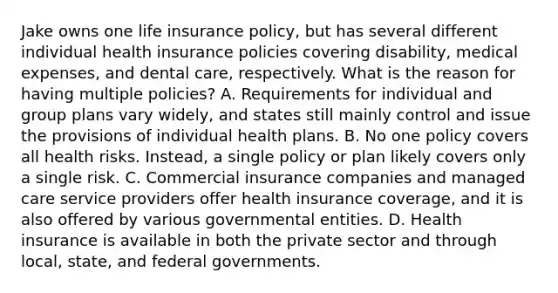 Jake owns one life insurance policy, but has several different individual health insurance policies covering disability, medical expenses, and dental care, respectively. What is the reason for having multiple policies? A. Requirements for individual and group plans vary widely, and states still mainly control and issue the provisions of individual health plans. B. No one policy covers all health risks. Instead, a single policy or plan likely covers only a single risk. C. Commercial insurance companies and managed care service providers offer health insurance coverage, and it is also offered by various governmental entities. D. Health insurance is available in both the private sector and through local, state, and federal governments.