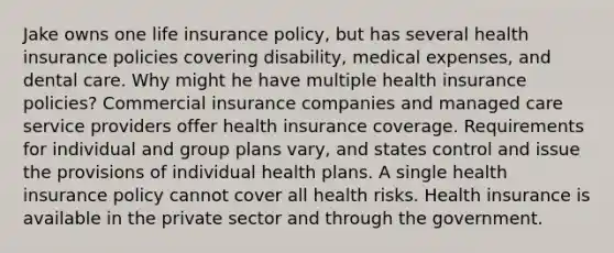 Jake owns one life insurance policy, but has several health insurance policies covering disability, medical expenses, and dental care. Why might he have multiple health insurance policies? Commercial insurance companies and managed care service providers offer health insurance coverage. Requirements for individual and group plans vary, and states control and issue the provisions of individual health plans. A single health insurance policy cannot cover all health risks. Health insurance is available in the private sector and through the government.