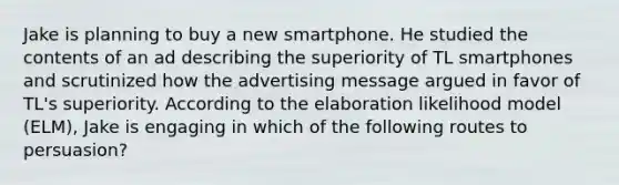 Jake is planning to buy a new smartphone. He studied the contents of an ad describing the superiority of TL smartphones and scrutinized how the advertising message argued in favor of TL's superiority. According to the elaboration likelihood model (ELM), Jake is engaging in which of the following routes to persuasion?