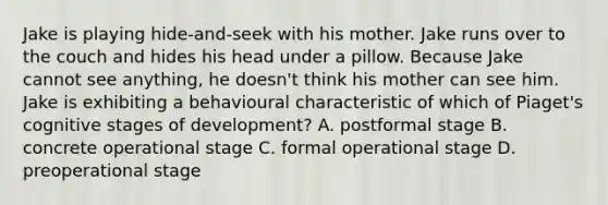 Jake is playing hide-and-seek with his mother. Jake runs over to the couch and hides his head under a pillow. Because Jake cannot see anything, he doesn't think his mother can see him. Jake is exhibiting a behavioural characteristic of which of Piaget's cognitive stages of development? A. postformal stage B. concrete operational stage C. formal operational stage D. preoperational stage