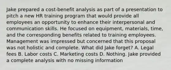 Jake prepared a cost-benefit analysis as part of a presentation to pitch a new HR training program that would provide all employees an opportunity to enhance their interpersonal and communication skills. He focused on equipment, materials, time, and the corresponding benefits related to training employees. Management was impressed but concerned that this proposal was not holistic and complete. What did Jake forget? A. Legal fees B. Labor costs C. Marketing costs D. Nothing. Jake provided a complete analysis with no missing information