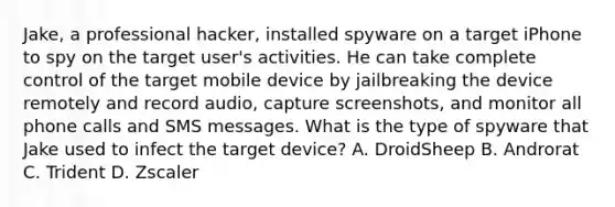 Jake, a professional hacker, installed spyware on a target iPhone to spy on the target user's activities. He can take complete control of the target mobile device by jailbreaking the device remotely and record audio, capture screenshots, and monitor all phone calls and SMS messages. What is the type of spyware that Jake used to infect the target device? A. DroidSheep B. Androrat C. Trident D. Zscaler