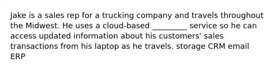 Jake is a sales rep for a trucking company and travels throughout the Midwest. He uses a cloud-based _________ service so he can access updated information about his customers' sales transactions from his laptop as he travels. storage CRM email ERP