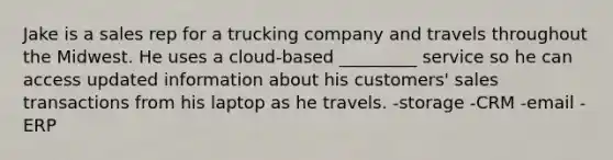 Jake is a sales rep for a trucking company and travels throughout the Midwest. He uses a cloud-based _________ service so he can access updated information about his customers' sales transactions from his laptop as he travels. -storage -CRM -email -ERP