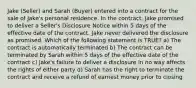 Jake (Seller) and Sarah (Buyer) entered into a contract for the sale of Jake's personal residence. In the contract, Jake promised to deliver a Seller's Disclosure Notice within 5 days of the effective date of the contract. Jake never delivered the disclosure as promised. Which of the following statement is TRUE? a) The contract is automatically terminated b) The contract can be terminated by Sarah within 5 days of the effective date of the contract c) Jake's failure to deliver a disclosure in no way affects the rights of either party d) Sarah has the right to terminate the contract and receive a refund of earnest money prior to closing