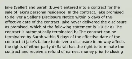 Jake (Seller) and Sarah (Buyer) entered into a contract for the sale of Jake's personal residence. In the contract, Jake promised to deliver a Seller's Disclosure Notice within 5 days of the effective date of the contract. Jake never delivered the disclosure as promised. Which of the following statement is TRUE? a) The contract is automatically terminated b) The contract can be terminated by Sarah within 5 days of the effective date of the contract c) Jake's failure to deliver a disclosure in no way affects the rights of either party d) Sarah has the right to terminate the contract and receive a refund of earnest money prior to closing