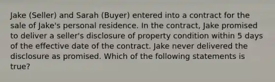 Jake (Seller) and Sarah (Buyer) entered into a contract for the sale of Jake's personal residence. In the contract, Jake promised to deliver a seller's disclosure of property condition within 5 days of the effective date of the contract. Jake never delivered the disclosure as promised. Which of the following statements is true?