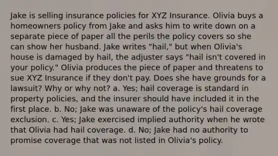 Jake is selling insurance policies for XYZ Insurance. Olivia buys a homeowners policy from Jake and asks him to write down on a separate piece of paper all the perils the policy covers so she can show her husband. Jake writes "hail," but when Olivia's house is damaged by hail, the adjuster says "hail isn't covered in your policy." Olivia produces the piece of paper and threatens to sue XYZ Insurance if they don't pay. Does she have grounds for a lawsuit? Why or why not? a. Yes; hail coverage is standard in property policies, and the insurer should have included it in the first place. b. No; Jake was unaware of the policy's hail coverage exclusion. c. Yes; Jake exercised implied authority when he wrote that Olivia had hail coverage. d. No; Jake had no authority to promise coverage that was not listed in Olivia's policy.