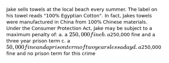 Jake sells towels at the local beach every summer. The label on his towel reads "100% Egyptian Cotton". In fact, Jakes towels were manufactured in China from 100% Chinese materials. Under the Consumer Protection Act, Jake may be subject to a maximum penalty of: a. a 250,000 fine b. a250,000 fine and a three year prison term c. a 50,000 fine and a prison term of two years less a day d. a250,000 fine and no prison term for this crime