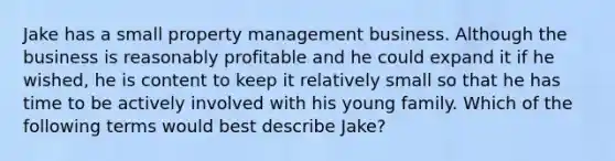 Jake has a small property management business. Although the business is reasonably profitable and he could expand it if he​ wished, he is content to keep it relatively small so that he has time to be actively involved with his young family. Which of the following terms would best describe​ Jake?