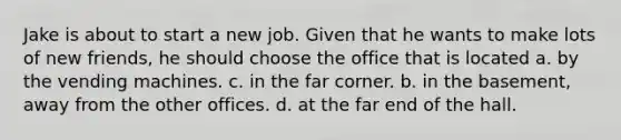 Jake is about to start a new job. Given that he wants to make lots of new friends, he should choose the office that is located a. by the vending machines. c. in the far corner. b. in the basement, away from the other offices. d. at the far end of the hall.