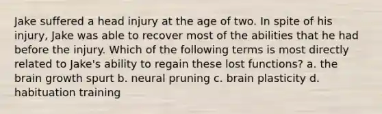 Jake suffered a head injury at the age of two. In spite of his injury, Jake was able to recover most of the abilities that he had before the injury. Which of the following terms is most directly related to Jake's ability to regain these lost functions? a. the brain growth spurt b. neural pruning c. brain plasticity d. habituation training