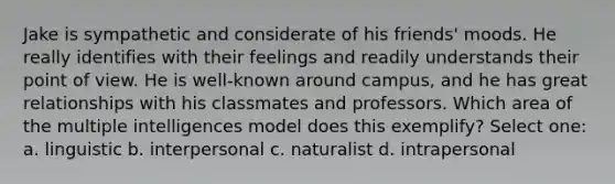 Jake is sympathetic and considerate of his friends' moods. He really identifies with their feelings and readily understands their point of view. He is well-known around campus, and he has great relationships with his classmates and professors. Which area of the multiple intelligences model does this exemplify? Select one: a. linguistic b. interpersonal c. naturalist d. intrapersonal