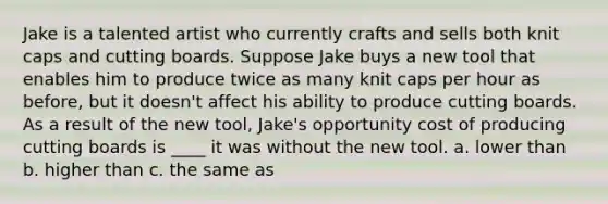 Jake is a talented artist who currently crafts and sells both knit caps and cutting boards. Suppose Jake buys a new tool that enables him to produce twice as many knit caps per hour as before, but it doesn't affect his ability to produce cutting boards. As a result of the new tool, Jake's opportunity cost of producing cutting boards is ____ it was without the new tool. a. lower than b. higher than c. the same as