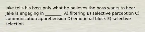 Jake tells his boss only what he believes the boss wants to hear. Jake is engaging in ________. A) filtering B) selective perception C) communication apprehension D) emotional block E) selective selection