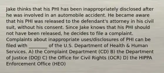 Jake thinks that his PHI has been inappropriately disclosed after he was involved in an automobile accident. He became aware that his PHI was released to the defendant's attorney in his civil suit, without his consent. Since Jake knows that his PHI should not have been released, he decides to file a complaint. Complaints about inappropriate uses/disclosures of PHI can be filed with ________ of the U.S. Department of Health & Human Services. A) the Complaint Department (CD) B) the Department of Justice (DOJ) C) the Office for Civil Rights (OCR) D) the HIPPA Enforcement Office (HEO)