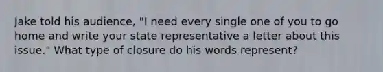 Jake told his audience, "I need every single one of you to go home and write your state representative a letter about this issue." What type of closure do his words represent?