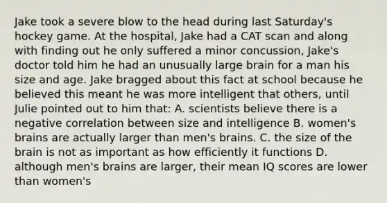 Jake took a severe blow to the head during last Saturday's hockey game. At the hospital, Jake had a CAT scan and along with finding out he only suffered a minor concussion, Jake's doctor told him he had an unusually large brain for a man his size and age. Jake bragged about this fact at school because he believed this meant he was more intelligent that others, until Julie pointed out to him that: A. scientists believe there is a negative correlation between size and intelligence B. women's brains are actually larger than men's brains. C. the size of the brain is not as important as how efficiently it functions D. although men's brains are larger, their mean IQ scores are lower than women's