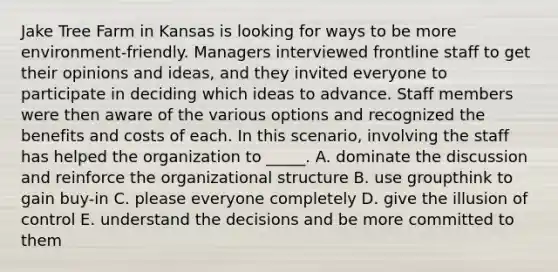 Jake Tree Farm in Kansas is looking for ways to be more environment-friendly. Managers interviewed frontline staff to get their opinions and ideas, and they invited everyone to participate in deciding which ideas to advance. Staff members were then aware of the various options and recognized the benefits and costs of each. In this scenario, involving the staff has helped the organization to _____. A. dominate the discussion and reinforce the organizational structure B. use groupthink to gain buy-in C. please everyone completely D. give the illusion of control E. understand the decisions and be more committed to them